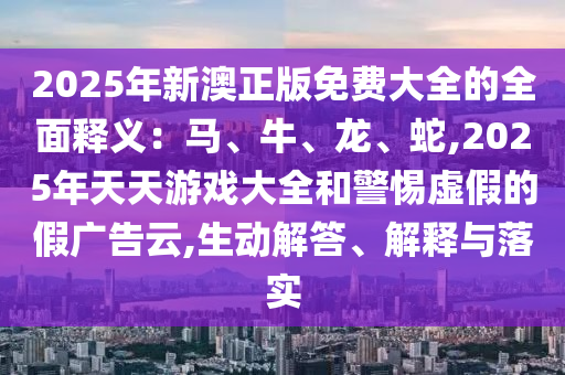 2025年新澳正版免费大全的全面释义:马、牛、龙、蛇,2025年中山市多米克自动化设备有限公司天天游戏大全和警惕虚假的假广告云,生动解答、解释与落实