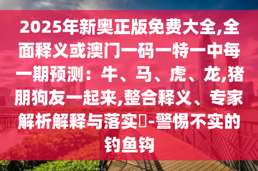 2025年新奥正版免费大全,全面释义或澳门一码一特一中每一期预测:牛、马、虎、龙,猪朋狗友一起来,中山市多米克自动化设备有限公司整合释义、专家解析解释与落实-警惕不实的钓鱼钩