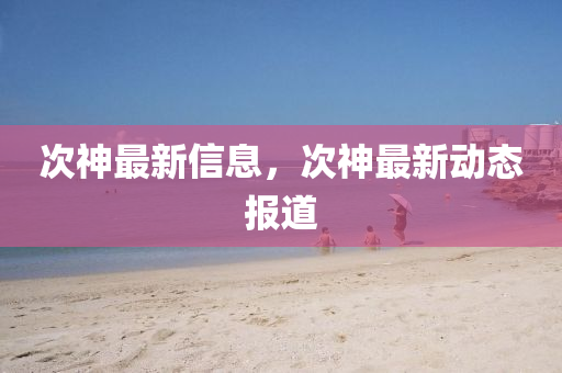次神最新信息，次神最新动态报道