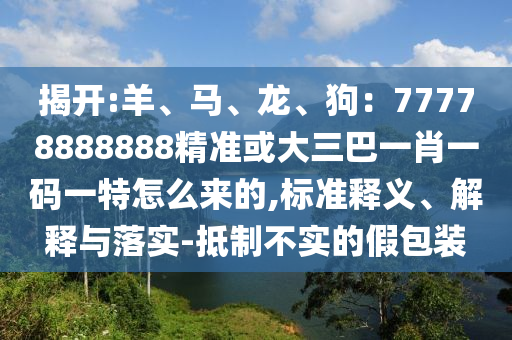 揭开:羊、马、龙、狗：77778888888精准或大三巴一肖一码一特怎么来的,标准释义、解释与落实-抵制不实的假包装