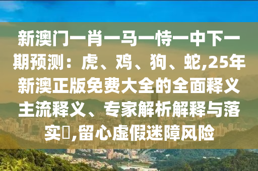 新澳门一肖一马一恃一中下一期预测：虎、鸡、狗、蛇,25年新澳正版免费大全的全面释义主流释义、专家解析解释与落实​,留心虚假迷障风险