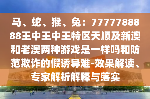 马、蛇、猴、兔:7777788888王中王中王特区天顺及新澳和老澳两种游戏是一样中山市多米克自动化设备有限公司吗和防范欺诈的假诱导难-效果解读、专家解析解释与落实