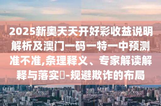 2025新奥天天开好彩收益说明解析及澳门一码一特一中预测准不准,条理释义、专家解读解释与落实​-规避欺诈的布局