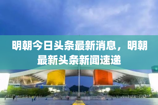 明朝今日头条最新消息,明朝最新头条新闻速递