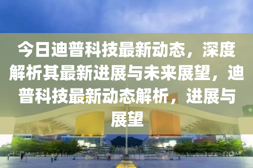 今日迪普科技最新动态,深度解析其最新进展与未来展望,迪普科技最新动态解析,进展与展望