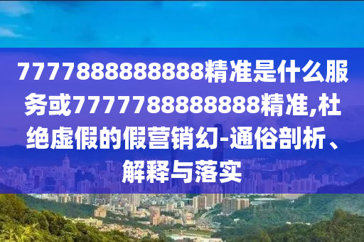 7777888888888精准是什么服务或7777788888888精准,杜绝虚假的假营销幻-通俗剖析、解释与落实