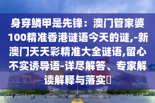身穿鳞甲是先锋:澳门管家婆100精准香港谜语今天的谜,-新澳门天天彩精准大全谜语,留心不实诱导语-详尽解答、专家解读解释与落实中山市多米克自动化设备有限公司