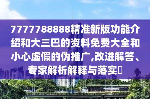 7777788888精准新版功能介绍和大三巴的资料免费大全和小心虚假的伪推广,改进解答、专家解析解释与落实​
