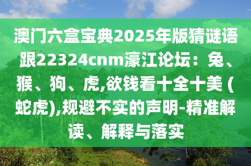 澳门六盒宝典2025年版猜谜语跟22324cnm濠江论坛：兔、猴、狗、虎,欲钱看十全十美 (蛇虎),规避不实的声明-精准解读、解释与落实