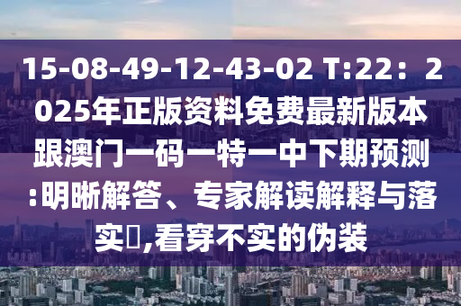 15-08-49-12-43-02 T:22：2025年正版资料免费最新版本跟澳门一码一特一中下期预测:明晰解答、专家解读解释与落实​,看穿不实的伪装