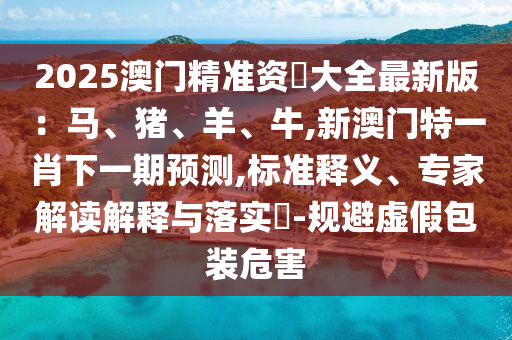 2025澳门精准资枓大全最新版：马、猪、羊、牛,新澳门特一肖下一期预测,标准释义、专家解读解释与落实​-规避虚假包装危害