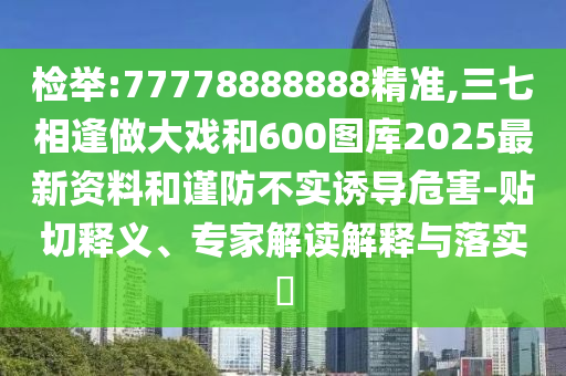 检举:77778888888精准,三七相逢做大戏和600图库2025最新资料和谨防不实诱导危害-贴切释义、专家解读解释与落实​
