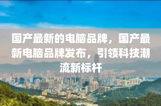 国产最新的电脑品牌，国产最新电脑品牌发布，引领科技潮流新标杆