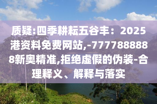 质疑:四季耕耘五谷丰：2025港资料免费网站,-7777888888新奥精准,拒绝虚假的伪装-合理释义、解释与落实