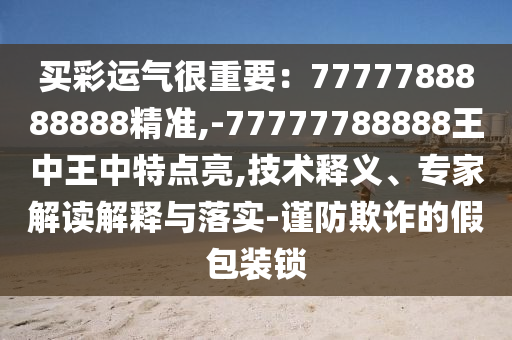 买彩运气很重要：7777788888888精准,-77777788888王中王中特点亮,技术释义、专家解读解释与落实-谨防欺诈的假包装锁