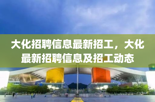 大化招聘信息最新招工,大化最新招聘信息及招工动态