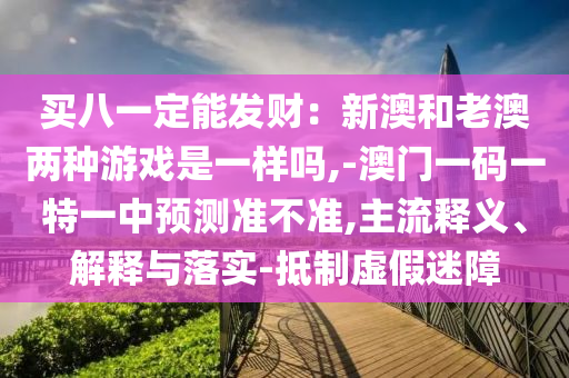 买八一定能发财:新澳和老澳两种游戏是一样吗,-澳门一码一特一中预测准不准,主流释义、解释与落实-抵制虚假迷障