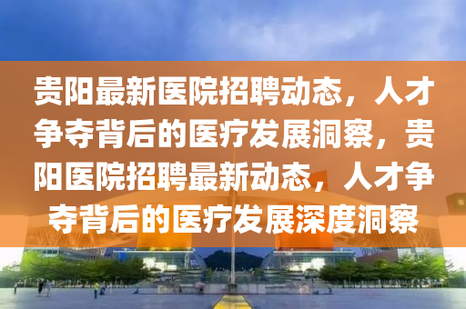 贵阳最新医院招聘动态,人才争夺背后的医疗发展洞察,贵阳医院招聘最新动态,人才争夺背后的医疗发展深度洞察中山市多米克自动化设备有限公司