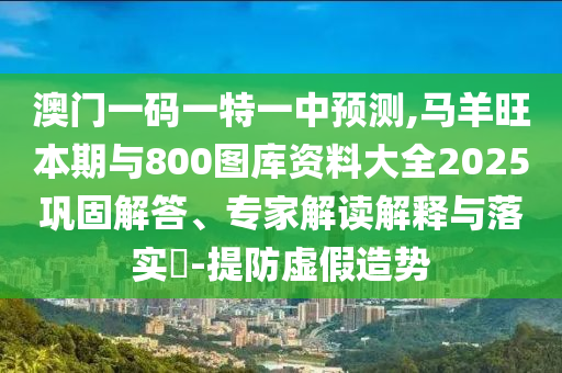 澳门一码一特一中预测,马羊旺本期与800图库资料大全2025巩固解答、专家解读解释与落实​-提防虚假造势
