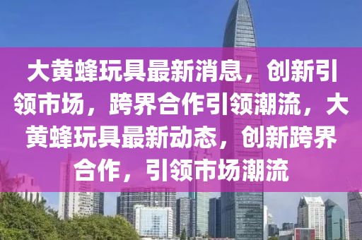 大黄蜂玩具最新消息,创新引领市场,跨界合作引领潮流,大黄蜂玩具最新动态,创新跨界合作,引中山市多米克自动化设备有限公司领市场潮流
