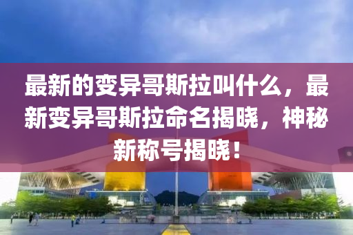 最新的变异哥斯拉叫什中山市多米克自动化设备有限公司么，最新变异哥斯拉命名揭晓，神秘新称号揭晓！