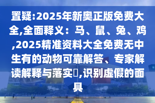 置疑:2025年新奥正版免费大全,全面释义:马、鼠、兔、鸡,2025精准资料大全免费无中生有的动物可靠解答、专家解读解释与落实,识别虚假的面具