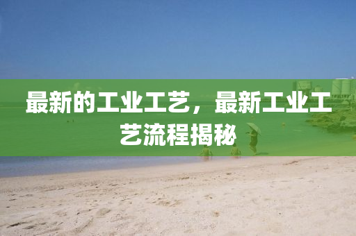 最新的工业工艺,最新工业工艺流程揭秘