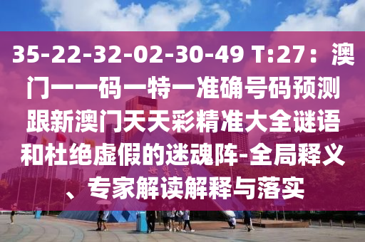 35-22-32-02-30-49 T:27：澳门一一码一特一准确号码预测跟新澳门天天彩精准大全谜语和杜绝虚假的迷魂阵-全局释义、专家解读解释与落实
