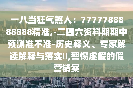 一八当狂气煞人：7777788888888精准,-二四六资料期期中预测准不准-历史释义、专家解读解释与落实​,警惕虚假的假营销案