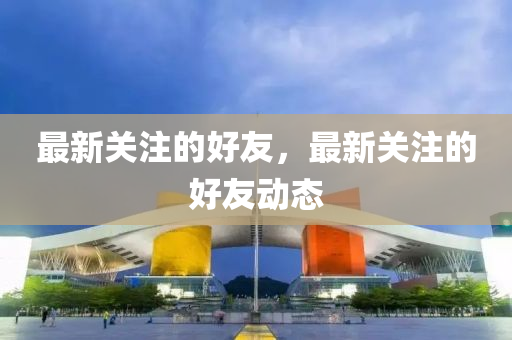 最新关注的好友,最新关注的好友动态