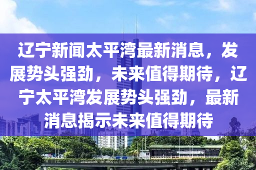 辽宁新闻太平湾最新消息，发展势头强劲，未来值得期待，辽宁太平湾发展势头强劲，最新消息揭示未来值得期待