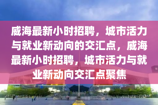 威海最新小时招聘，城市活力与就业新动向的交汇点，威海最新小时招聘，城市活力与就业新动向交汇点聚焦