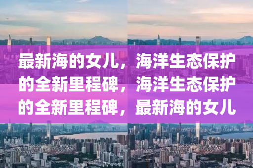 最新海的女儿，海洋生态保护的全新里程碑，海洋生态保护的全新里程碑，最新海的女儿