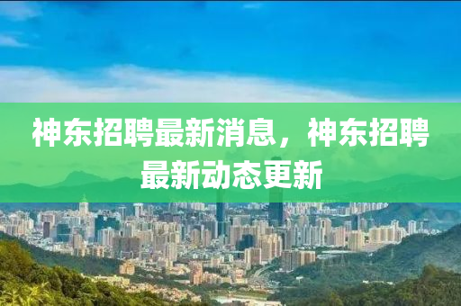 神东招聘最新消息，神东招聘最新动态更新