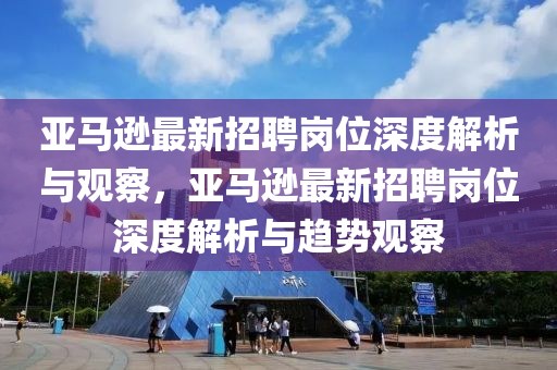 亚马逊最新招聘岗位深度解析与观察,亚马逊最新招聘岗位深度解析与趋势观察