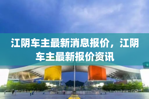 江阴车主最新消息报价,江阴车主最新报价资讯