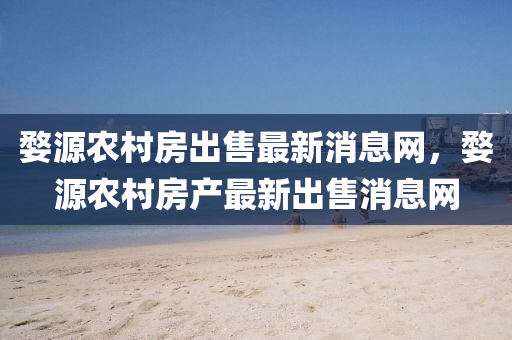 婺源农村房出售最新消息网,婺源农村房产最新出售消息网