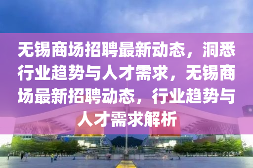 无锡商场招聘最新动态,洞悉行业趋势与人才需求,无锡商场最新招聘动态,行业趋势与人才需求解析