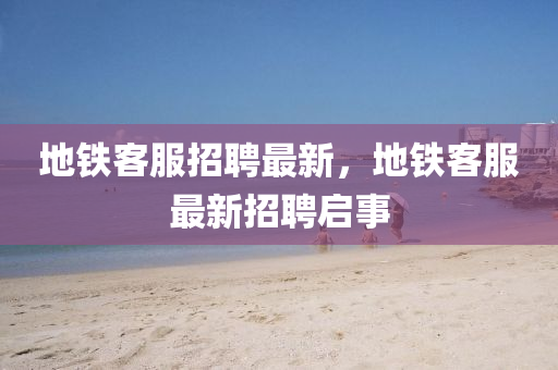 地铁客服招聘最新,地铁客服最新招聘启事