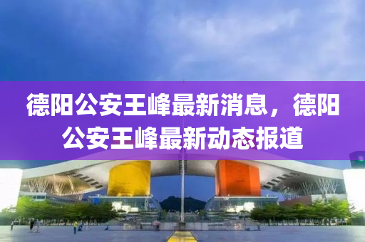 德阳公安王峰最新消息，德阳公安王峰最新动态报道