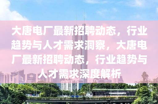 大唐电厂最新招聘动态,行业趋势与人才需求洞察,大唐电厂最新招聘动态,行业趋势与人才需求深度解析