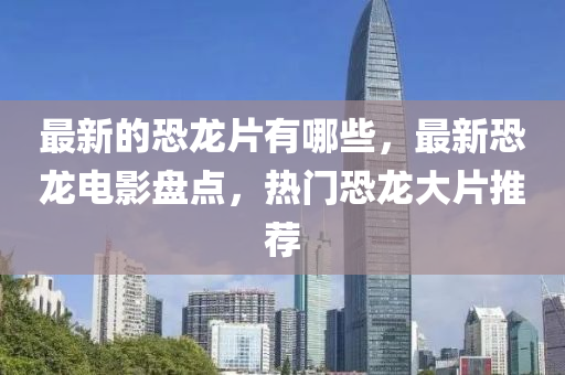 最新的恐龙片有哪些,最新中山市多米克自动化设备有限公司恐龙电影盘点,热门恐龙大片推荐