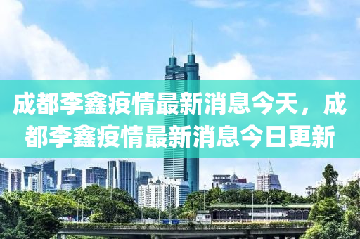 成都李鑫疫情最新消息今天,成都李鑫疫情最新消息今日更新