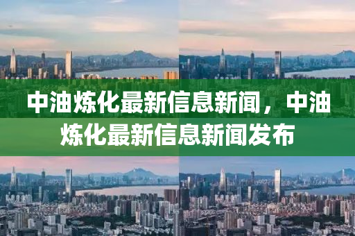 中油炼化最新信息新闻,中油炼化最新信息新闻发布