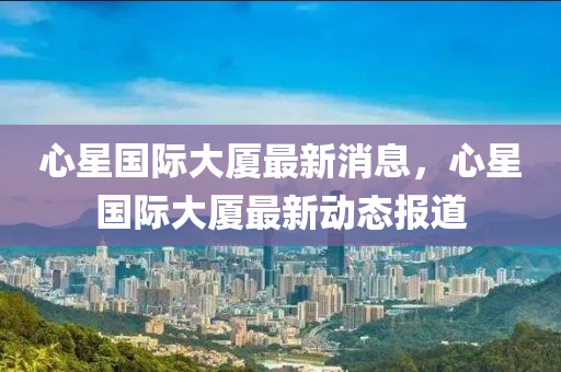 心星国际大厦最新消息,心星国际大厦最新动态报道