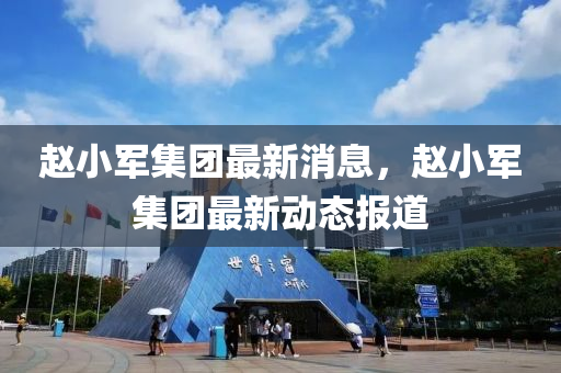 赵小军集团最新消息,赵小军集团最新动态报道