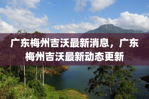 广东梅州吉沃最新消息,广东梅州吉沃最新动态更新