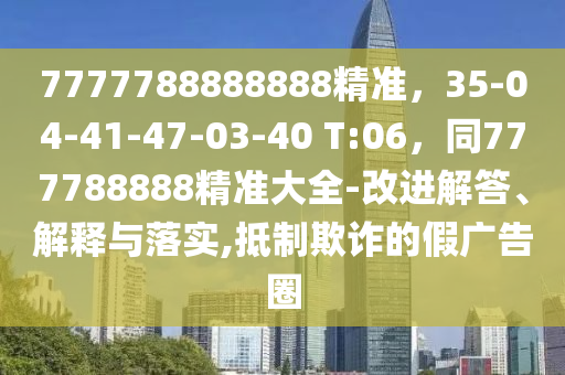 7777788888888精准,35-04-41-47-03-40 T:06,同777788888精准大全-改进解答、解释与落实,抵制欺诈的假广告圈