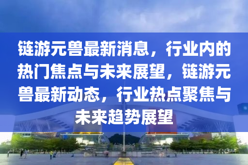 链游元兽最新消息,行业内的热门焦点与未来展望,链游元兽最新动态,行业热点聚焦与未来趋势展望中山市多米克自动化设备有限公司