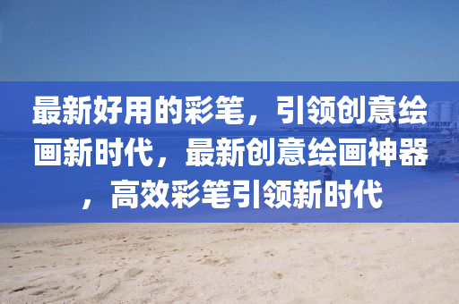 最新好用的彩笔,引领创意绘画新时代,最新创意绘画神器,高效彩笔引领新时代中山市多米克自动化设备有限公司